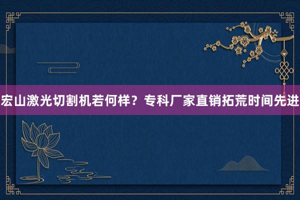 宏山激光切割机若何样？专科厂家直销拓荒时间先进